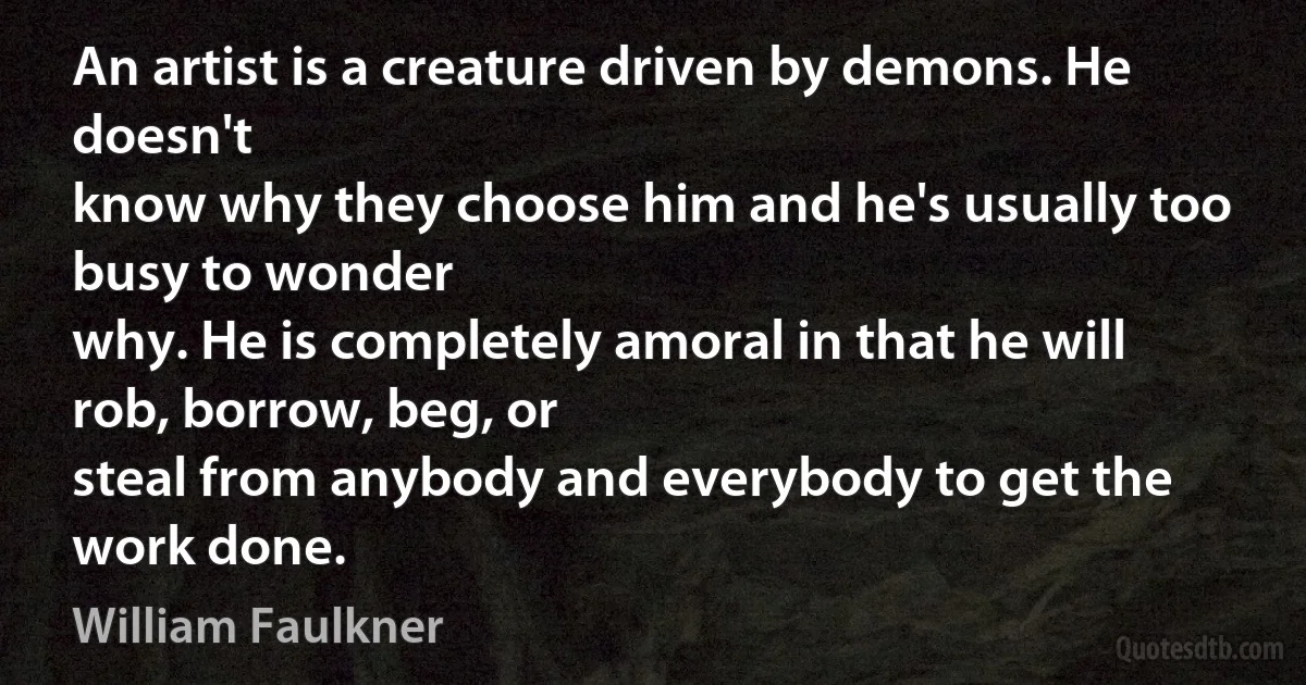 An artist is a creature driven by demons. He doesn't
know why they choose him and he's usually too busy to wonder
why. He is completely amoral in that he will rob, borrow, beg, or
steal from anybody and everybody to get the work done. (William Faulkner)