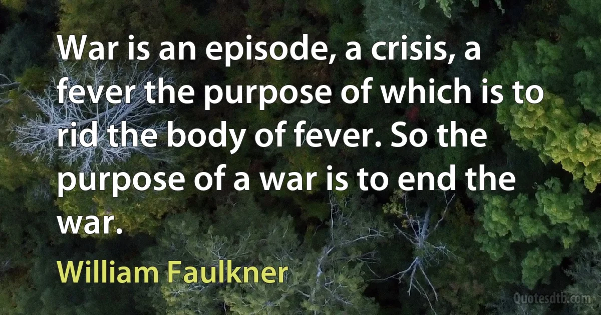 War is an episode, a crisis, a fever the purpose of which is to rid the body of fever. So the purpose of a war is to end the war. (William Faulkner)