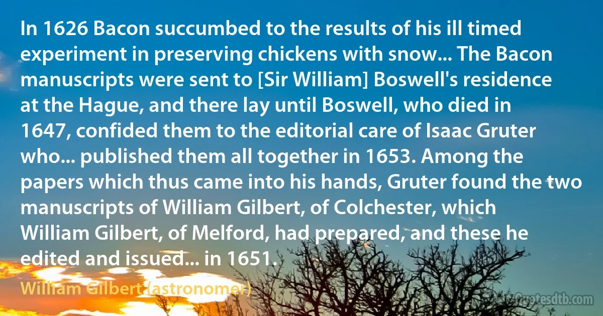 In 1626 Bacon succumbed to the results of his ill timed experiment in preserving chickens with snow... The Bacon manuscripts were sent to [Sir William] Boswell's residence at the Hague, and there lay until Boswell, who died in 1647, confided them to the editorial care of Isaac Gruter who... published them all together in 1653. Among the papers which thus came into his hands, Gruter found the two manuscripts of William Gilbert, of Colchester, which William Gilbert, of Melford, had prepared, and these he edited and issued... in 1651. (William Gilbert (astronomer))