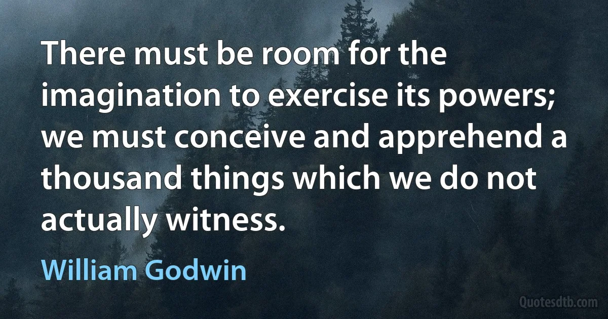 There must be room for the imagination to exercise its powers; we must conceive and apprehend a thousand things which we do not actually witness. (William Godwin)