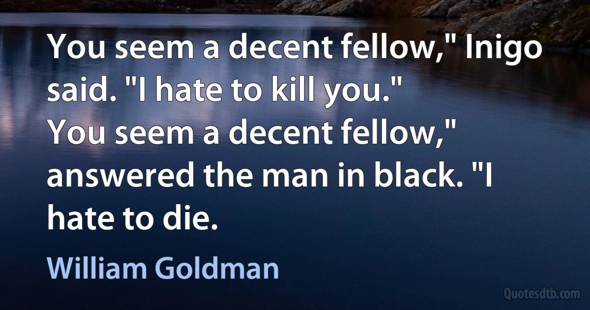 You seem a decent fellow," Inigo said. "I hate to kill you."
You seem a decent fellow," answered the man in black. "I hate to die. (William Goldman)