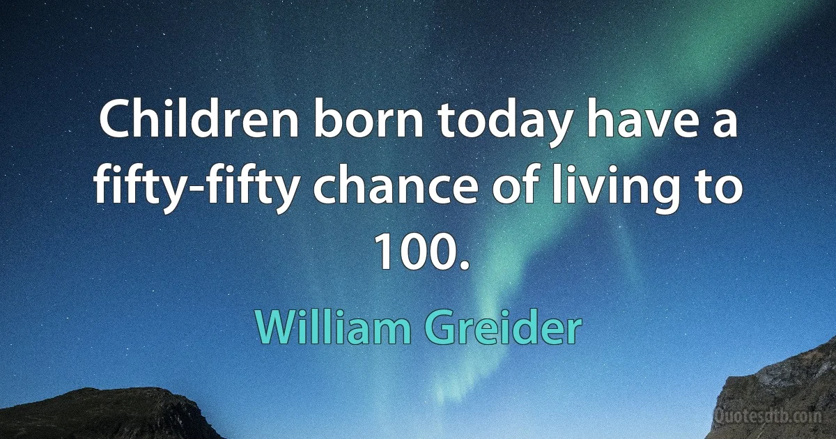 Children born today have a fifty-fifty chance of living to 100. (William Greider)