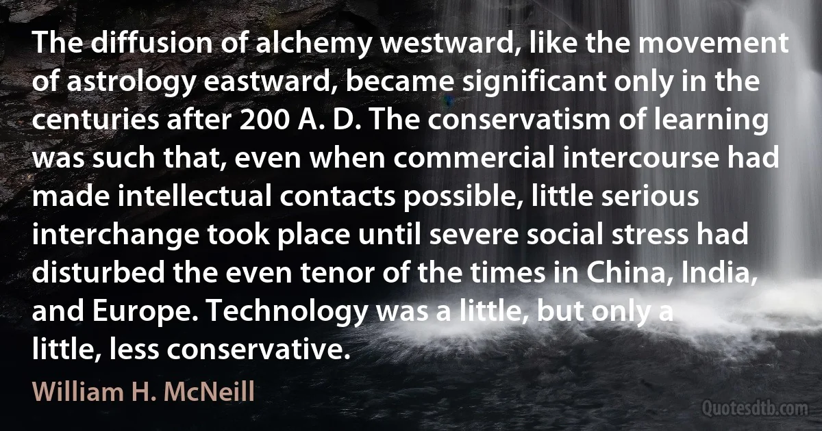 The diffusion of alchemy westward, like the movement of astrology eastward, became significant only in the centuries after 200 A. D. The conservatism of learning was such that, even when commercial intercourse had made intellectual contacts possible, little serious interchange took place until severe social stress had disturbed the even tenor of the times in China, India, and Europe. Technology was a little, but only a little, less conservative. (William H. McNeill)