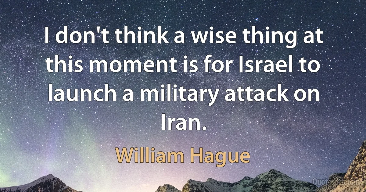 I don't think a wise thing at this moment is for Israel to launch a military attack on Iran. (William Hague)