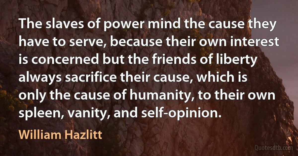 The slaves of power mind the cause they have to serve, because their own interest is concerned but the friends of liberty always sacrifice their cause, which is only the cause of humanity, to their own spleen, vanity, and self-opinion. (William Hazlitt)