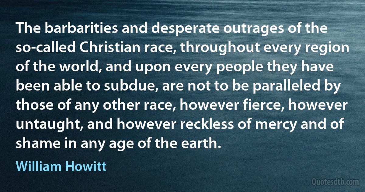 The barbarities and desperate outrages of the so-called Christian race, throughout every region of the world, and upon every people they have been able to subdue, are not to be paralleled by those of any other race, however fierce, however untaught, and however reckless of mercy and of shame in any age of the earth. (William Howitt)