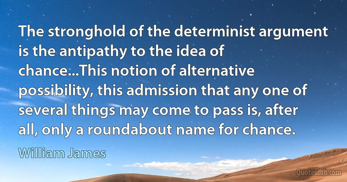 The stronghold of the determinist argument is the antipathy to the idea of chance...This notion of alternative possibility, this admission that any one of several things may come to pass is, after all, only a roundabout name for chance. (William James)