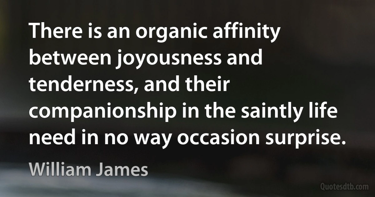 There is an organic affinity between joyousness and tenderness, and their companionship in the saintly life need in no way occasion surprise. (William James)