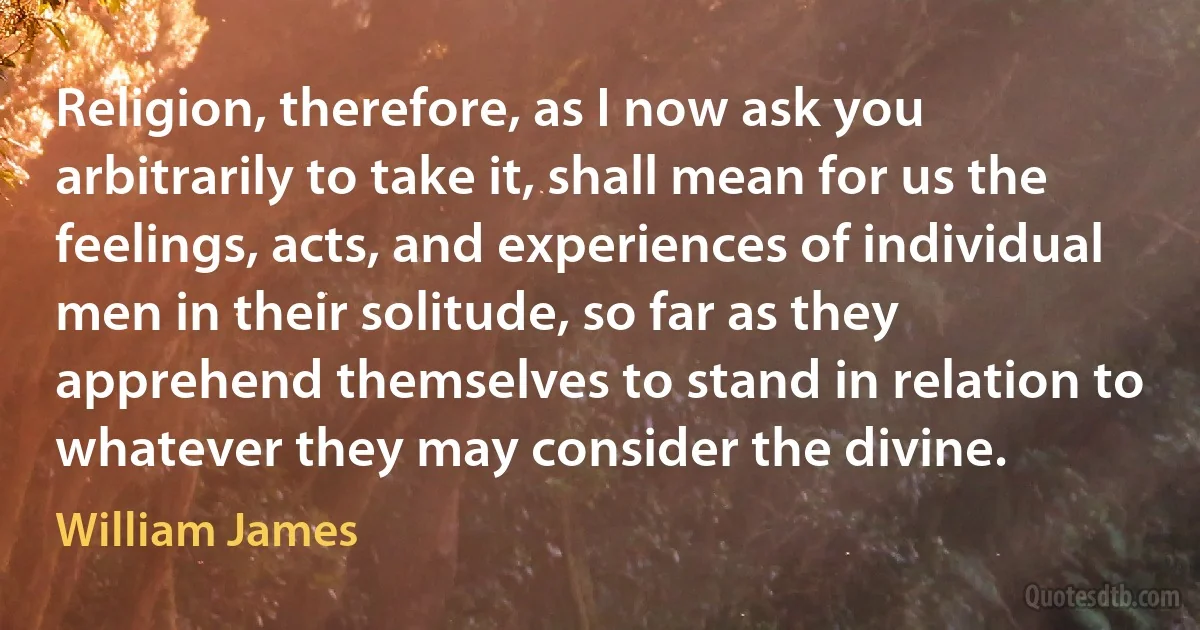 Religion, therefore, as I now ask you arbitrarily to take it, shall mean for us the feelings, acts, and experiences of individual men in their solitude, so far as they apprehend themselves to stand in relation to whatever they may consider the divine. (William James)