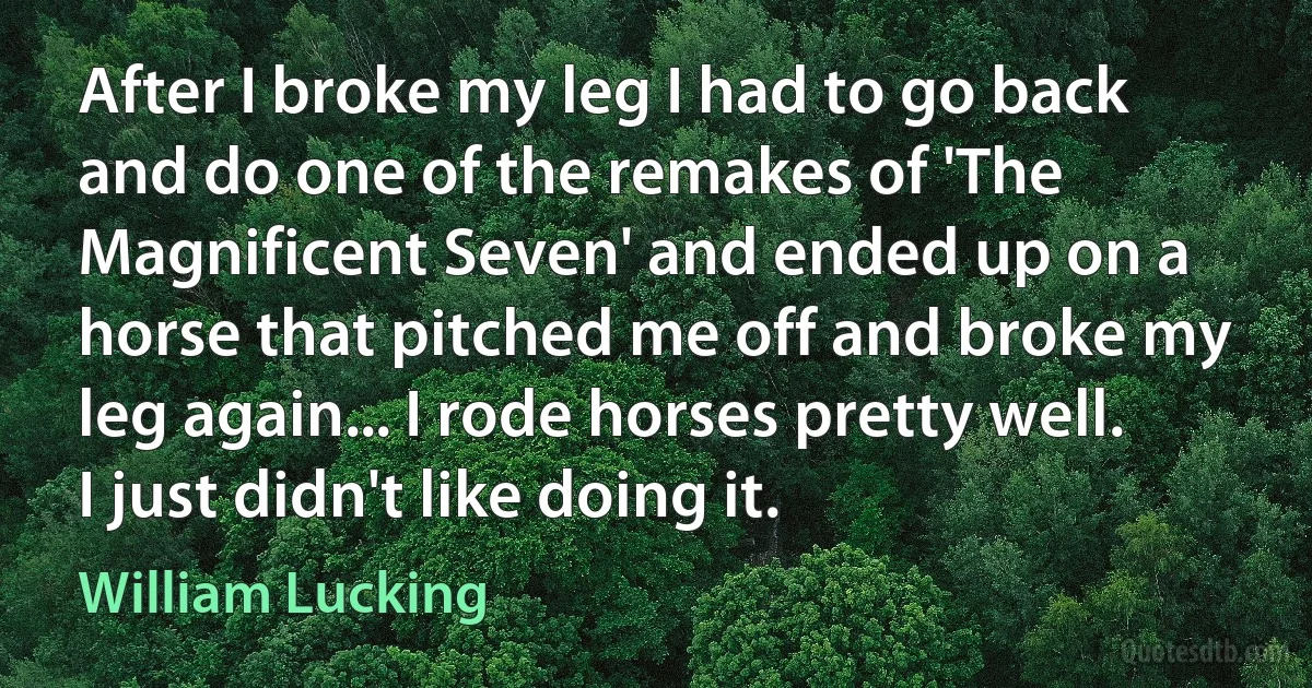 After I broke my leg I had to go back and do one of the remakes of 'The Magnificent Seven' and ended up on a horse that pitched me off and broke my leg again... I rode horses pretty well. I just didn't like doing it. (William Lucking)