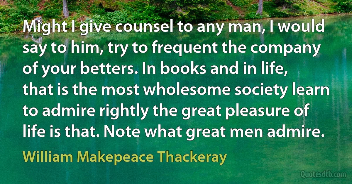 Might I give counsel to any man, I would say to him, try to frequent the company of your betters. In books and in life, that is the most wholesome society learn to admire rightly the great pleasure of life is that. Note what great men admire. (William Makepeace Thackeray)