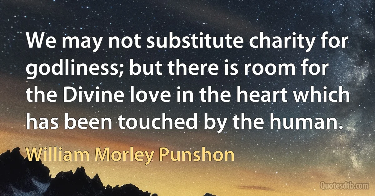 We may not substitute charity for godliness; but there is room for the Divine love in the heart which has been touched by the human. (William Morley Punshon)