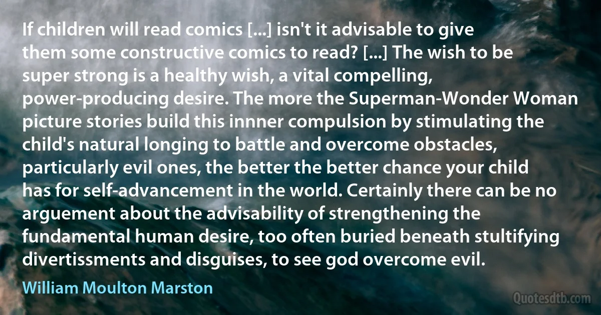 If children will read comics [...] isn't it advisable to give them some constructive comics to read? [...] The wish to be super strong is a healthy wish, a vital compelling, power-producing desire. The more the Superman-Wonder Woman picture stories build this innner compulsion by stimulating the child's natural longing to battle and overcome obstacles, particularly evil ones, the better the better chance your child has for self-advancement in the world. Certainly there can be no arguement about the advisability of strengthening the fundamental human desire, too often buried beneath stultifying divertissments and disguises, to see god overcome evil. (William Moulton Marston)