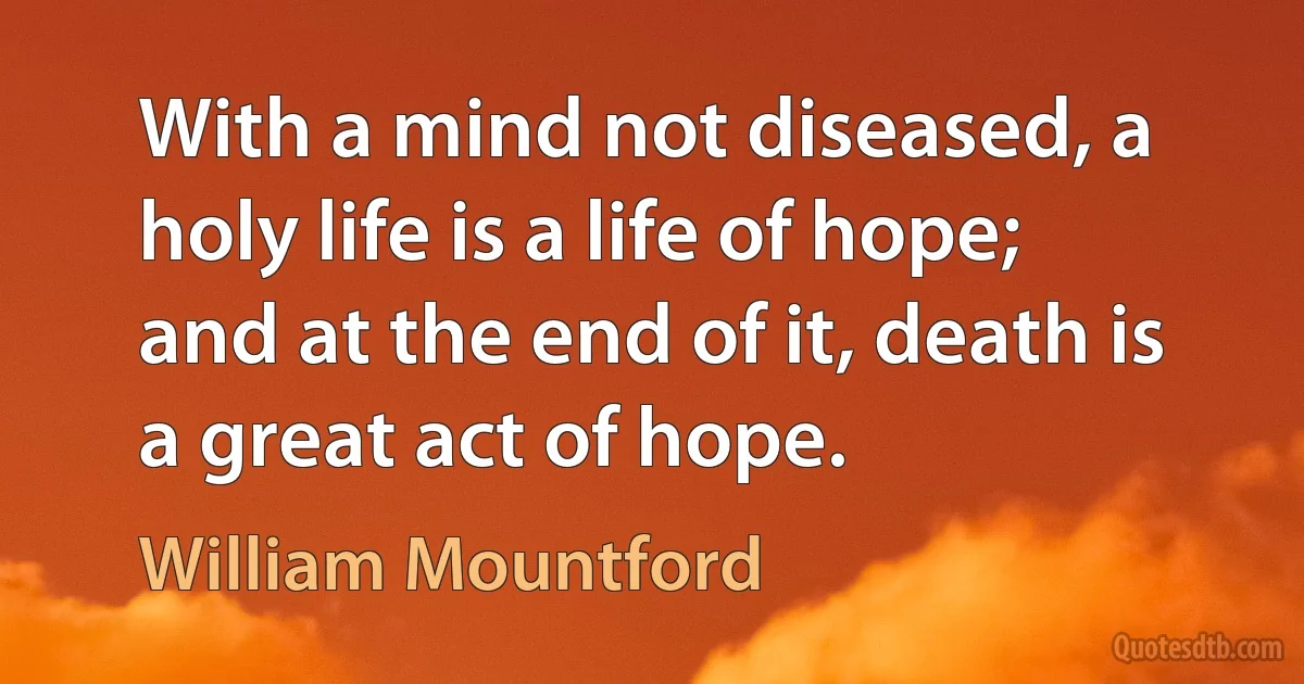 With a mind not diseased, a holy life is a life of hope; and at the end of it, death is a great act of hope. (William Mountford)