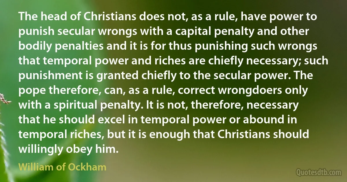 The head of Christians does not, as a rule, have power to punish secular wrongs with a capital penalty and other bodily penalties and it is for thus punishing such wrongs that temporal power and riches are chiefly necessary; such punishment is granted chiefly to the secular power. The pope therefore, can, as a rule, correct wrongdoers only with a spiritual penalty. It is not, therefore, necessary that he should excel in temporal power or abound in temporal riches, but it is enough that Christians should willingly obey him. (William of Ockham)