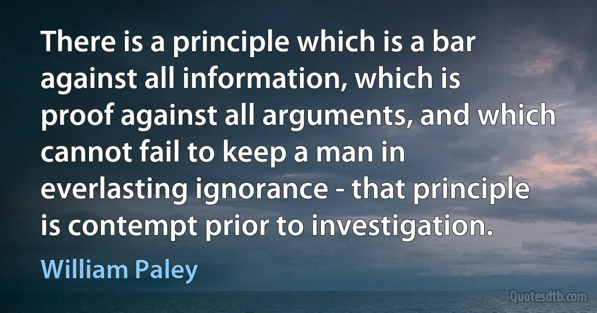 There is a principle which is a bar against all information, which is proof against all arguments, and which cannot fail to keep a man in everlasting ignorance - that principle is contempt prior to investigation. (William Paley)