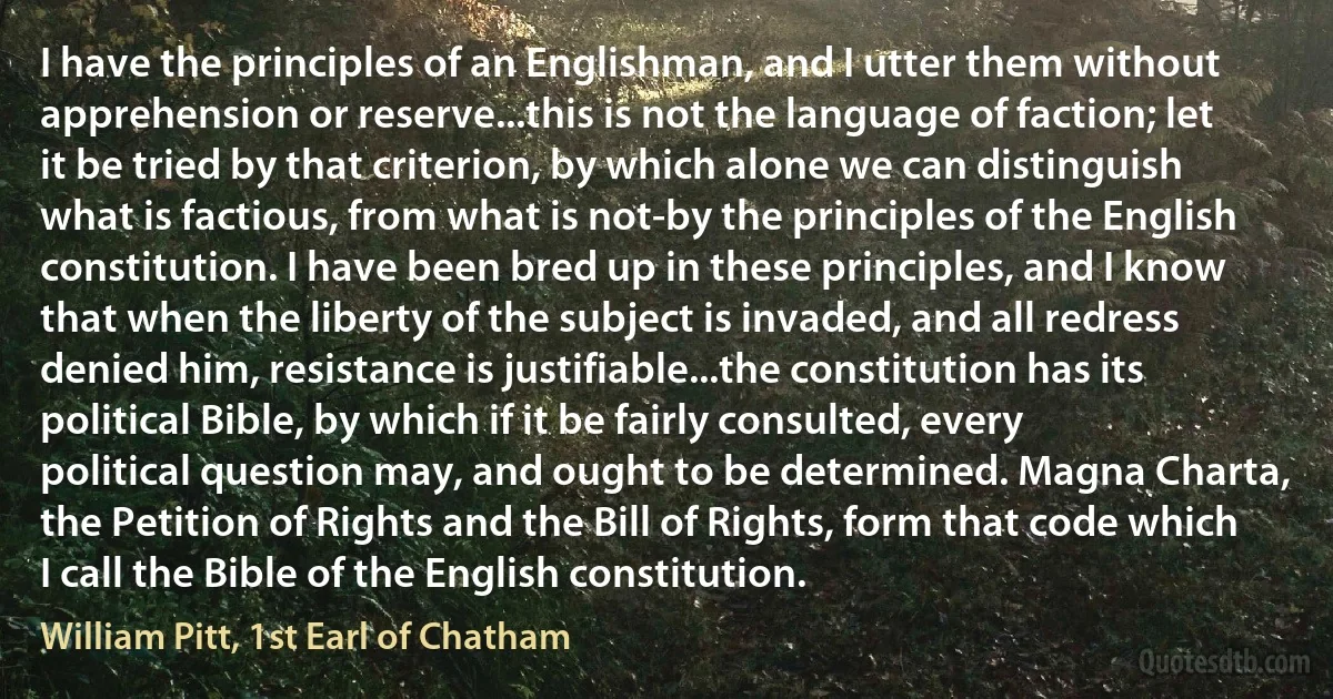 I have the principles of an Englishman, and I utter them without apprehension or reserve...this is not the language of faction; let it be tried by that criterion, by which alone we can distinguish what is factious, from what is not-by the principles of the English constitution. I have been bred up in these principles, and I know that when the liberty of the subject is invaded, and all redress denied him, resistance is justifiable...the constitution has its political Bible, by which if it be fairly consulted, every political question may, and ought to be determined. Magna Charta, the Petition of Rights and the Bill of Rights, form that code which I call the Bible of the English constitution. (William Pitt, 1st Earl of Chatham)