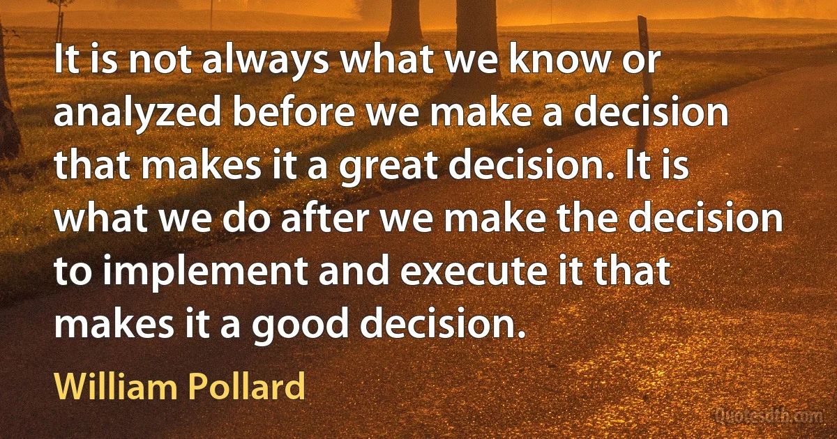 It is not always what we know or analyzed before we make a decision that makes it a great decision. It is what we do after we make the decision to implement and execute it that makes it a good decision. (William Pollard)