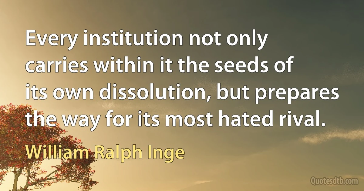 Every institution not only carries within it the seeds of its own dissolution, but prepares the way for its most hated rival. (William Ralph Inge)