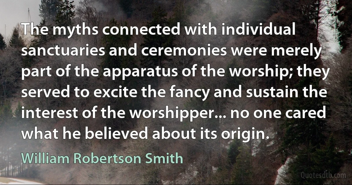 The myths connected with individual sanctuaries and ceremonies were merely part of the apparatus of the worship; they served to excite the fancy and sustain the interest of the worshipper... no one cared what he believed about its origin. (William Robertson Smith)