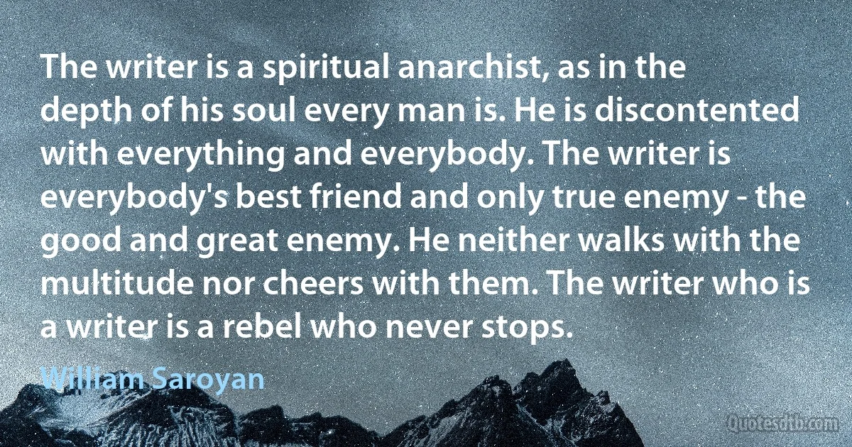 The writer is a spiritual anarchist, as in the depth of his soul every man is. He is discontented with everything and everybody. The writer is everybody's best friend and only true enemy - the good and great enemy. He neither walks with the multitude nor cheers with them. The writer who is a writer is a rebel who never stops. (William Saroyan)