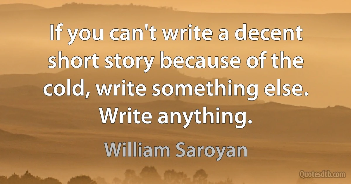 If you can't write a decent short story because of the cold, write something else. Write anything. (William Saroyan)