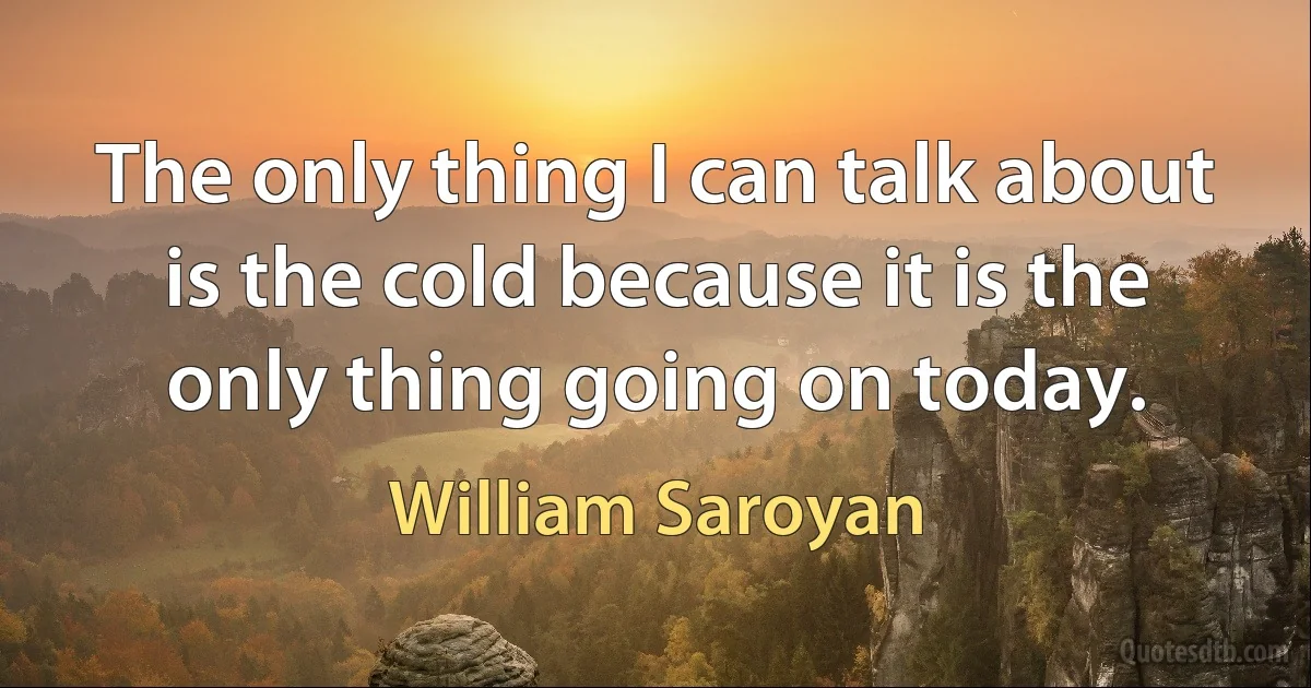 The only thing I can talk about is the cold because it is the only thing going on today. (William Saroyan)