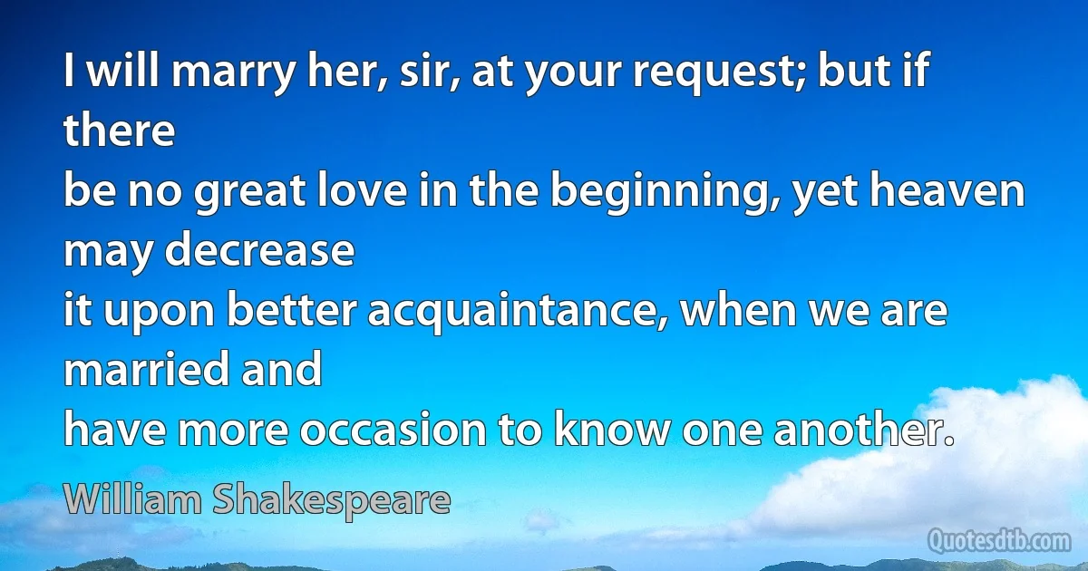 I will marry her, sir, at your request; but if there
be no great love in the beginning, yet heaven may decrease
it upon better acquaintance, when we are married and
have more occasion to know one another. (William Shakespeare)