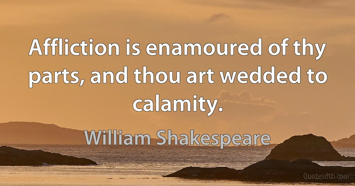 Affliction is enamoured of thy parts, and thou art wedded to calamity. (William Shakespeare)