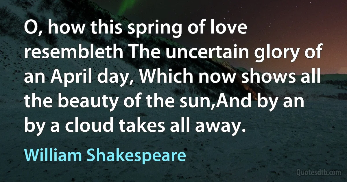 O, how this spring of love resembleth The uncertain glory of an April day, Which now shows all the beauty of the sun,And by an by a cloud takes all away. (William Shakespeare)