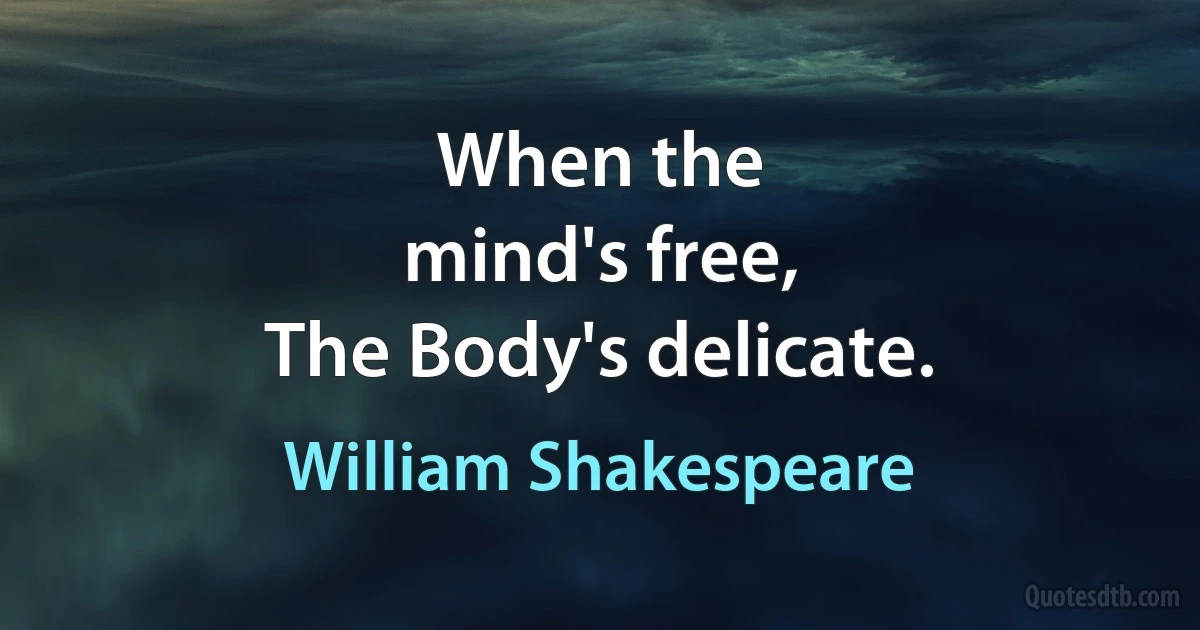 When the
mind's free,
The Body's delicate. (William Shakespeare)