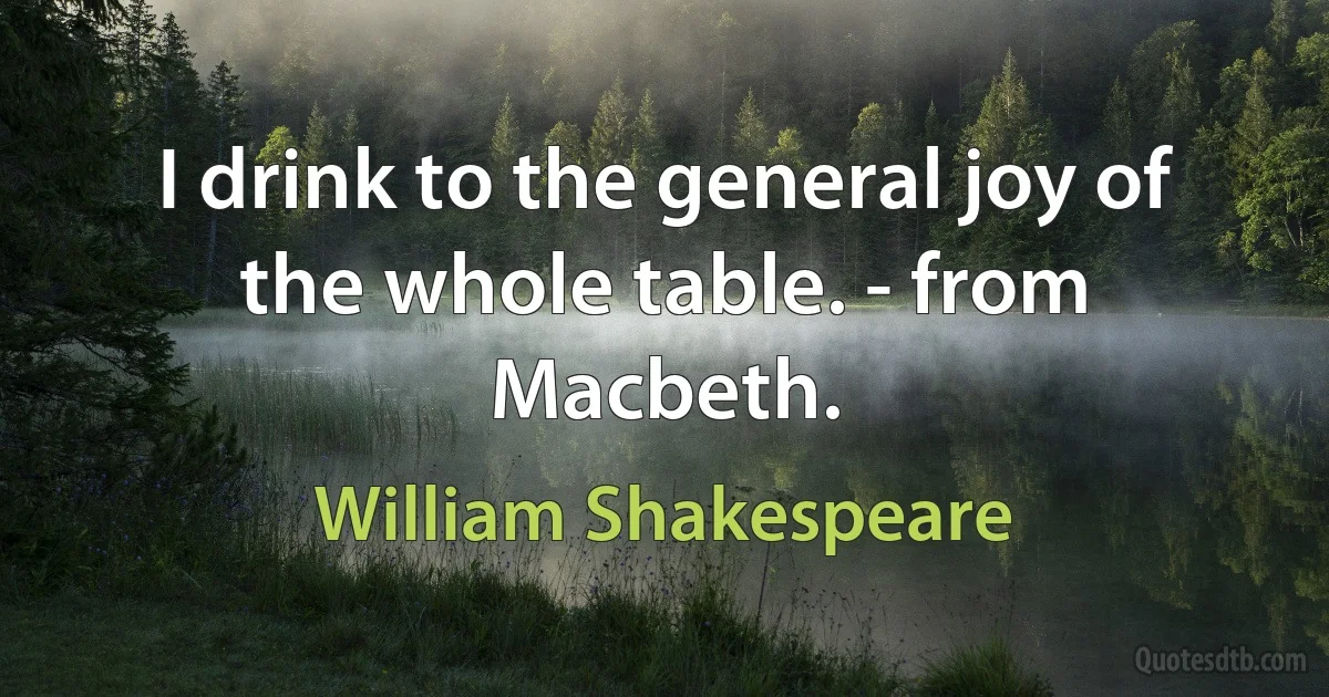 I drink to the general joy of the whole table. - from Macbeth. (William Shakespeare)