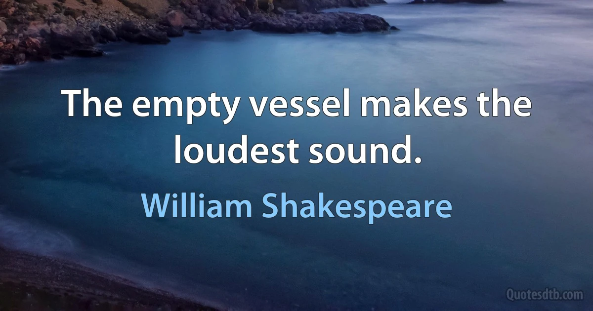 The empty vessel makes the loudest sound. (William Shakespeare)