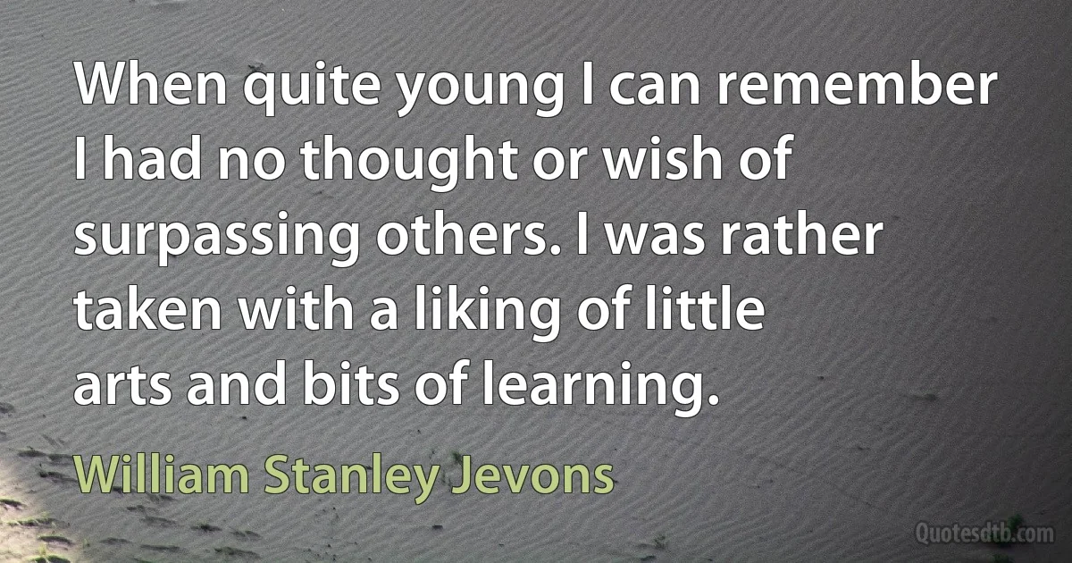 When quite young I can remember I had no thought or wish of surpassing others. I was rather taken with a liking of little arts and bits of learning. (William Stanley Jevons)