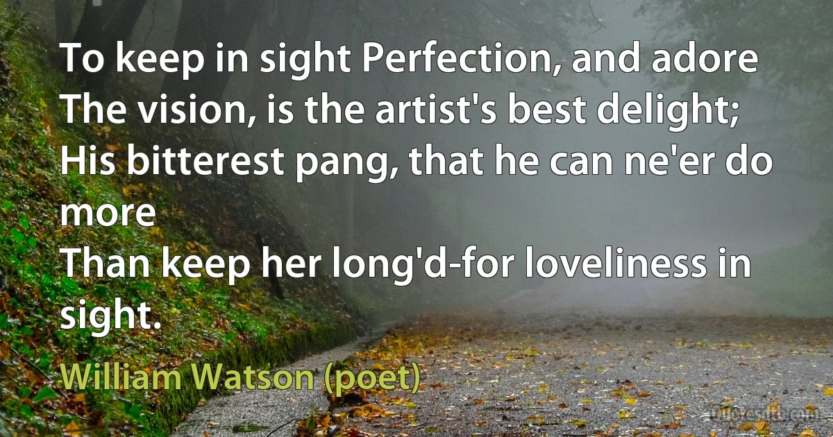 To keep in sight Perfection, and adore
The vision, is the artist's best delight;
His bitterest pang, that he can ne'er do more
Than keep her long'd-for loveliness in sight. (William Watson (poet))