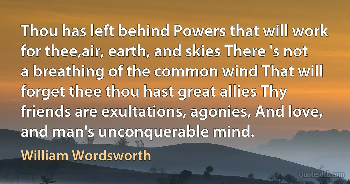 Thou has left behind Powers that will work for thee,air, earth, and skies There 's not a breathing of the common wind That will forget thee thou hast great allies Thy friends are exultations, agonies, And love, and man's unconquerable mind. (William Wordsworth)