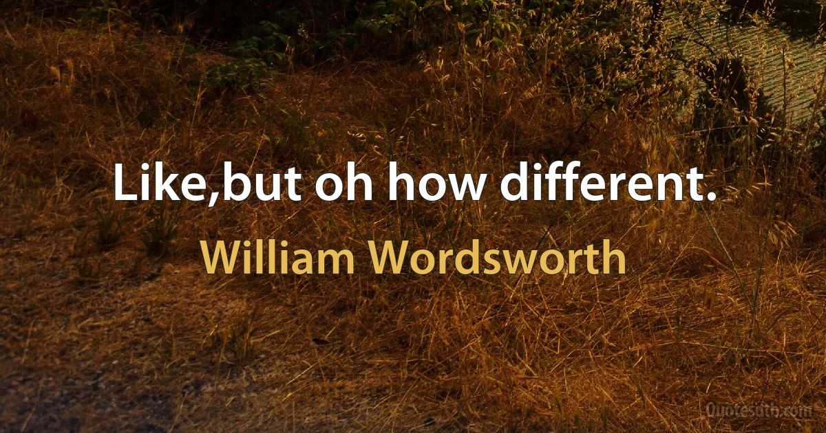 Like,but oh how different. (William Wordsworth)