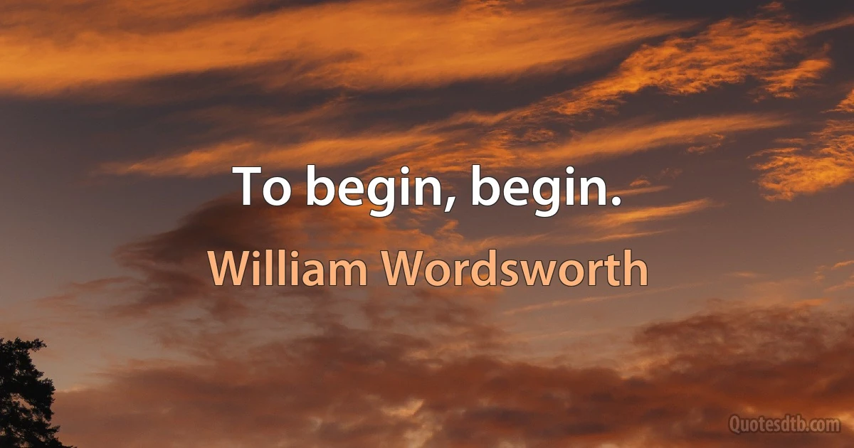 To begin, begin. (William Wordsworth)