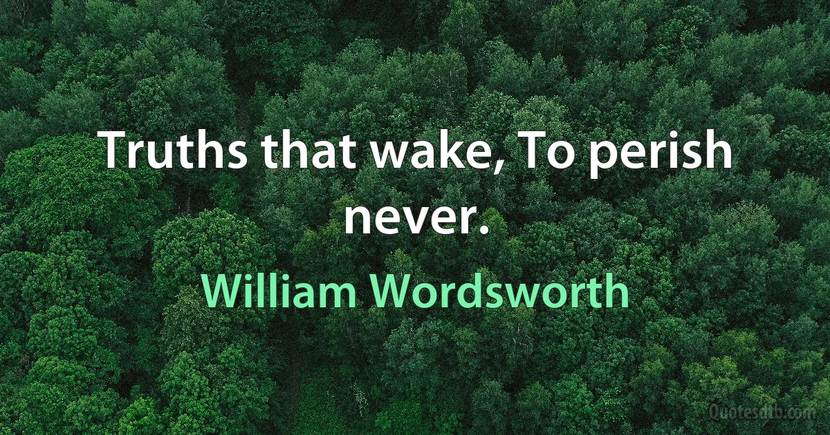 Truths that wake, To perish never. (William Wordsworth)