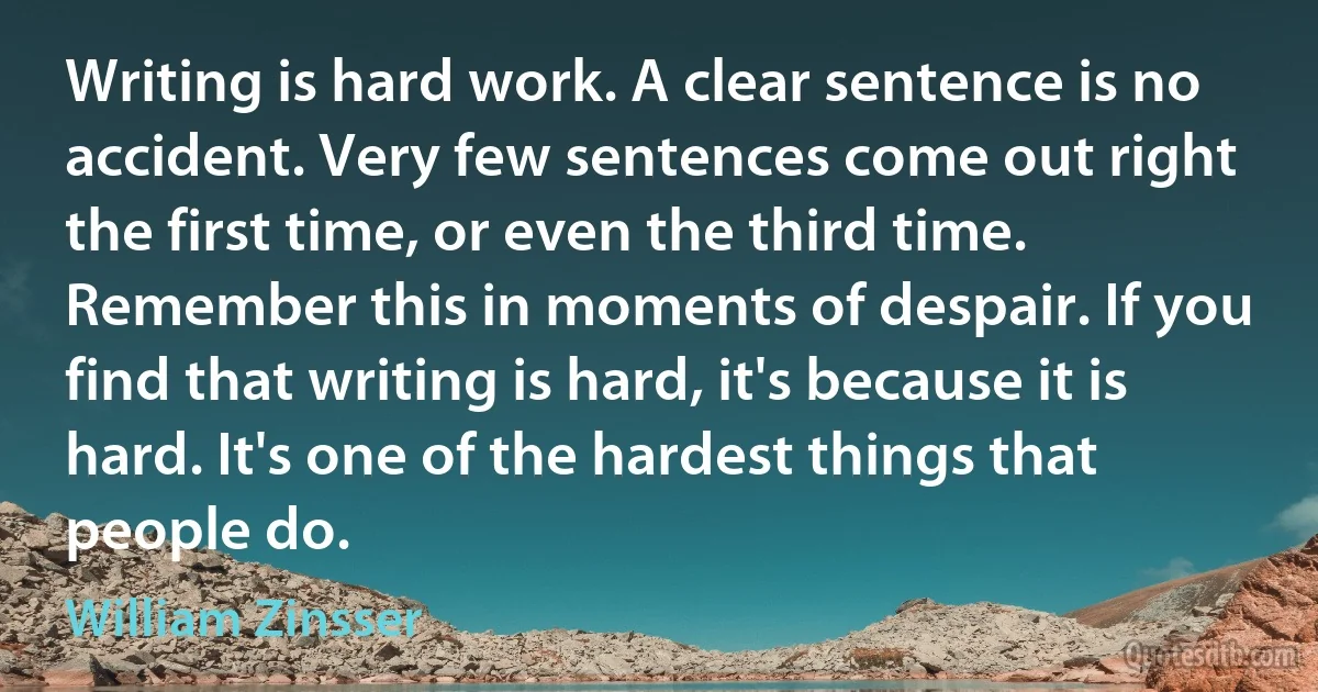 Writing is hard work. A clear sentence is no accident. Very few sentences come out right the first time, or even the third time. Remember this in moments of despair. If you find that writing is hard, it's because it is hard. It's one of the hardest things that people do. (William Zinsser)