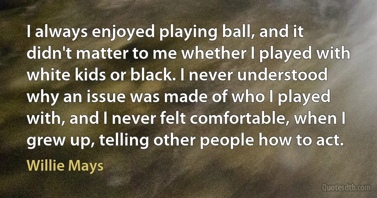 I always enjoyed playing ball, and it didn't matter to me whether I played with white kids or black. I never understood why an issue was made of who I played with, and I never felt comfortable, when I grew up, telling other people how to act. (Willie Mays)