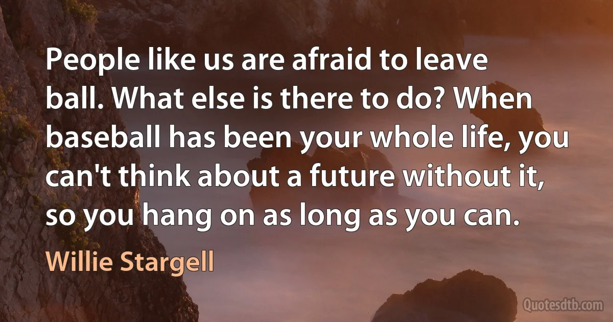 People like us are afraid to leave ball. What else is there to do? When baseball has been your whole life, you can't think about a future without it, so you hang on as long as you can. (Willie Stargell)