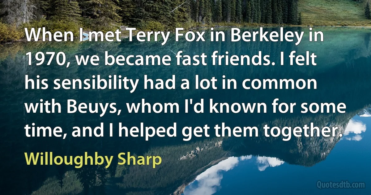 When I met Terry Fox in Berkeley in 1970, we became fast friends. I felt his sensibility had a lot in common with Beuys, whom I'd known for some time, and I helped get them together. (Willoughby Sharp)