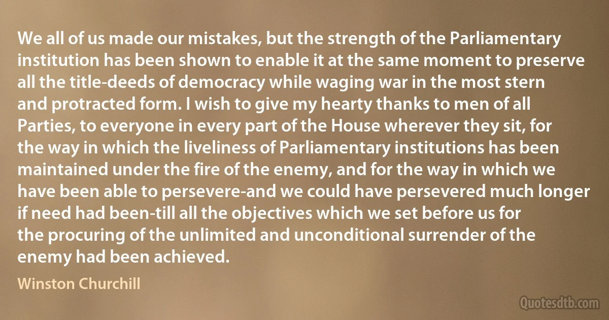 We all of us made our mistakes, but the strength of the Parliamentary institution has been shown to enable it at the same moment to preserve all the title-deeds of democracy while waging war in the most stern and protracted form. I wish to give my hearty thanks to men of all Parties, to everyone in every part of the House wherever they sit, for the way in which the liveliness of Parliamentary institutions has been maintained under the fire of the enemy, and for the way in which we have been able to persevere-and we could have persevered much longer if need had been-till all the objectives which we set before us for the procuring of the unlimited and unconditional surrender of the enemy had been achieved. (Winston Churchill)