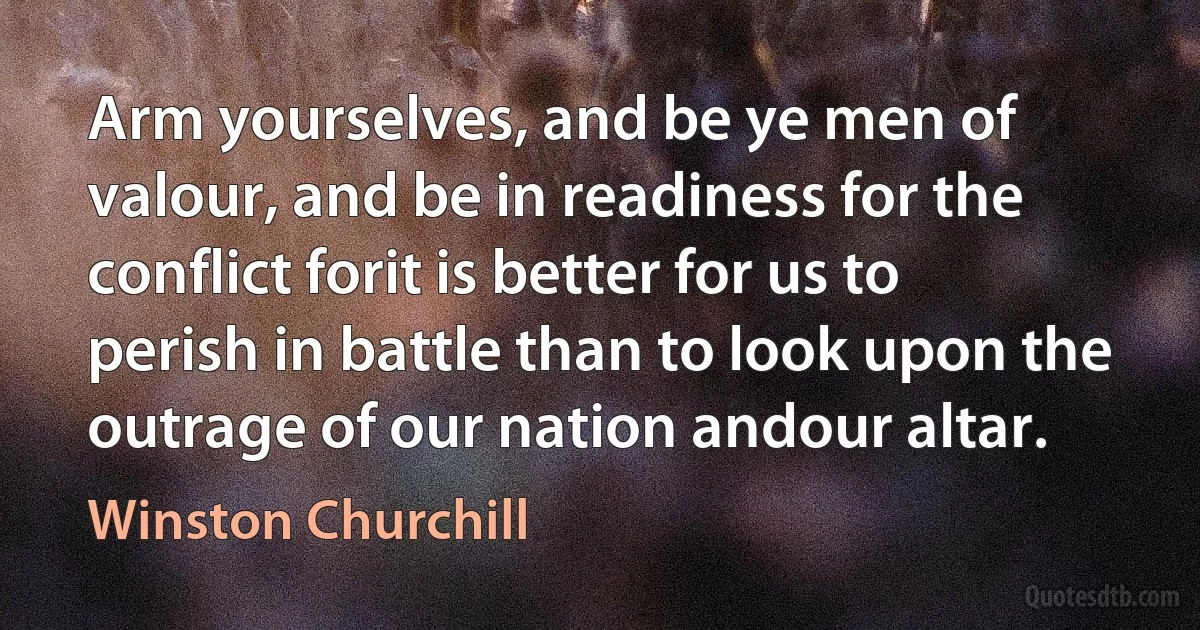 Arm yourselves, and be ye men of valour, and be in readiness for the conflict forit is better for us to perish in battle than to look upon the outrage of our nation andour altar. (Winston Churchill)