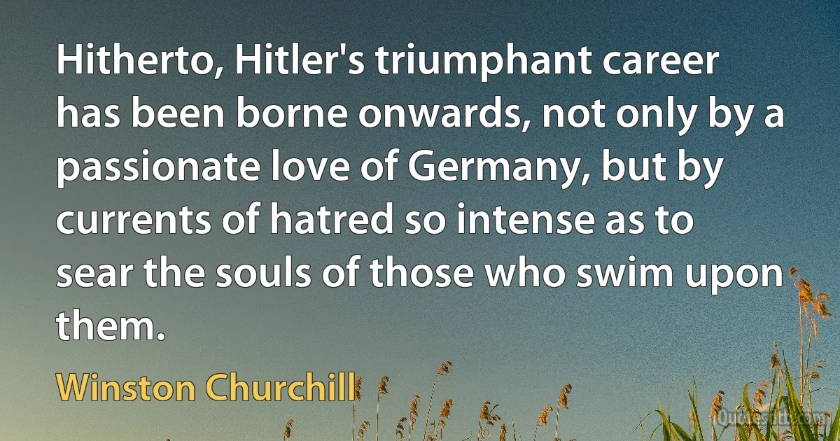 Hitherto, Hitler's triumphant career has been borne onwards, not only by a passionate love of Germany, but by currents of hatred so intense as to sear the souls of those who swim upon them. (Winston Churchill)