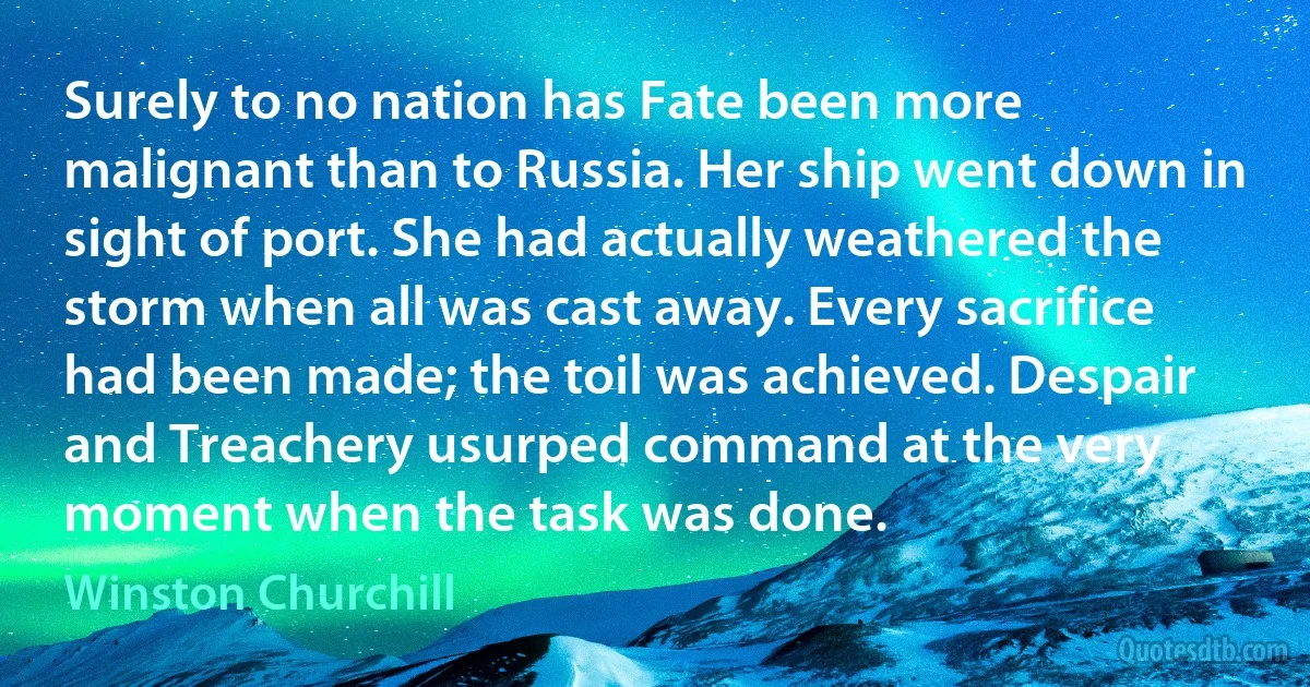 Surely to no nation has Fate been more malignant than to Russia. Her ship went down in sight of port. She had actually weathered the storm when all was cast away. Every sacrifice had been made; the toil was achieved. Despair and Treachery usurped command at the very moment when the task was done. (Winston Churchill)