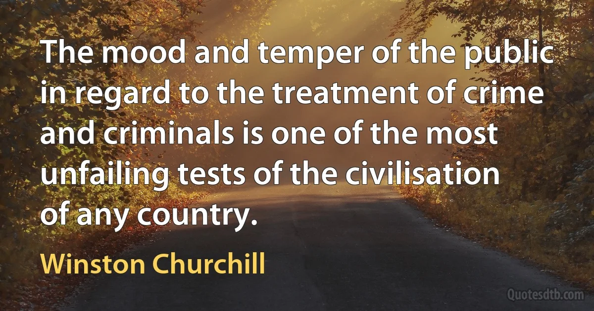 The mood and temper of the public in regard to the treatment of crime and criminals is one of the most unfailing tests of the civilisation of any country. (Winston Churchill)