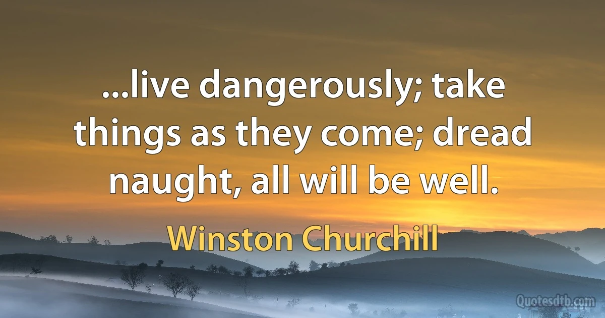 ...live dangerously; take things as they come; dread naught, all will be well. (Winston Churchill)