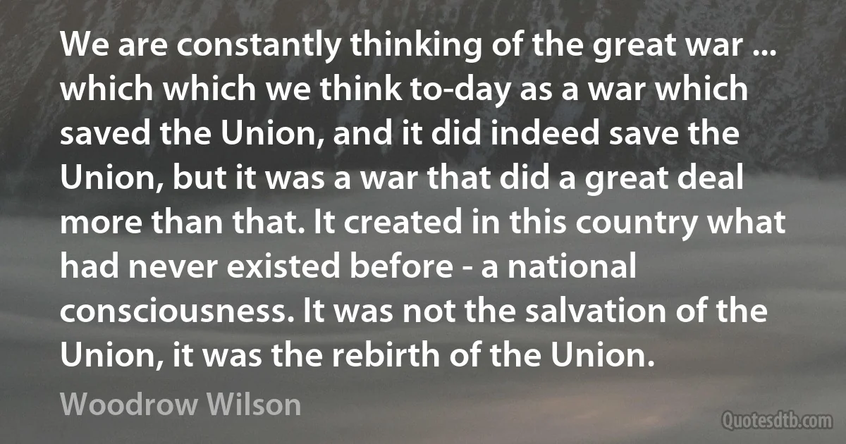 We are constantly thinking of the great war ... which which we think to-day as a war which saved the Union, and it did indeed save the Union, but it was a war that did a great deal more than that. It created in this country what had never existed before - a national consciousness. It was not the salvation of the Union, it was the rebirth of the Union. (Woodrow Wilson)